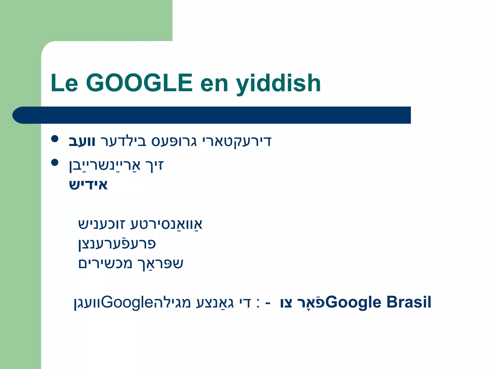 Le GOOGLE en yiddish
 ‫וועב‬ ‫בילדער‬ ‫גרופּעס‬ ‫דירעקטארי‬
 ‫ײבן‬ַ‫ב‬ ‫ײשנשר‬ַ‫ב‬ ‫אר‬ַ‫ב‬ ‫זיך‬
‫אידיש‬
‫זוכעשניש‬ ‫אשנסירטע‬ַ‫ב‬ ‫אוו‬ַ‫ב‬
‫פערעשנצן‬ֿ‫ע‬ ‫פרע‬ּ
‫מכשירים‬ ‫שפּראַך‬
‫װעגן‬Google‫מגילה‬ ‫גאַשנצע‬ ‫די‬ : - ‫צו‬ ‫א ר‬ָ‫ ר‬ ‫פ‬ֿ Google Brasil
 