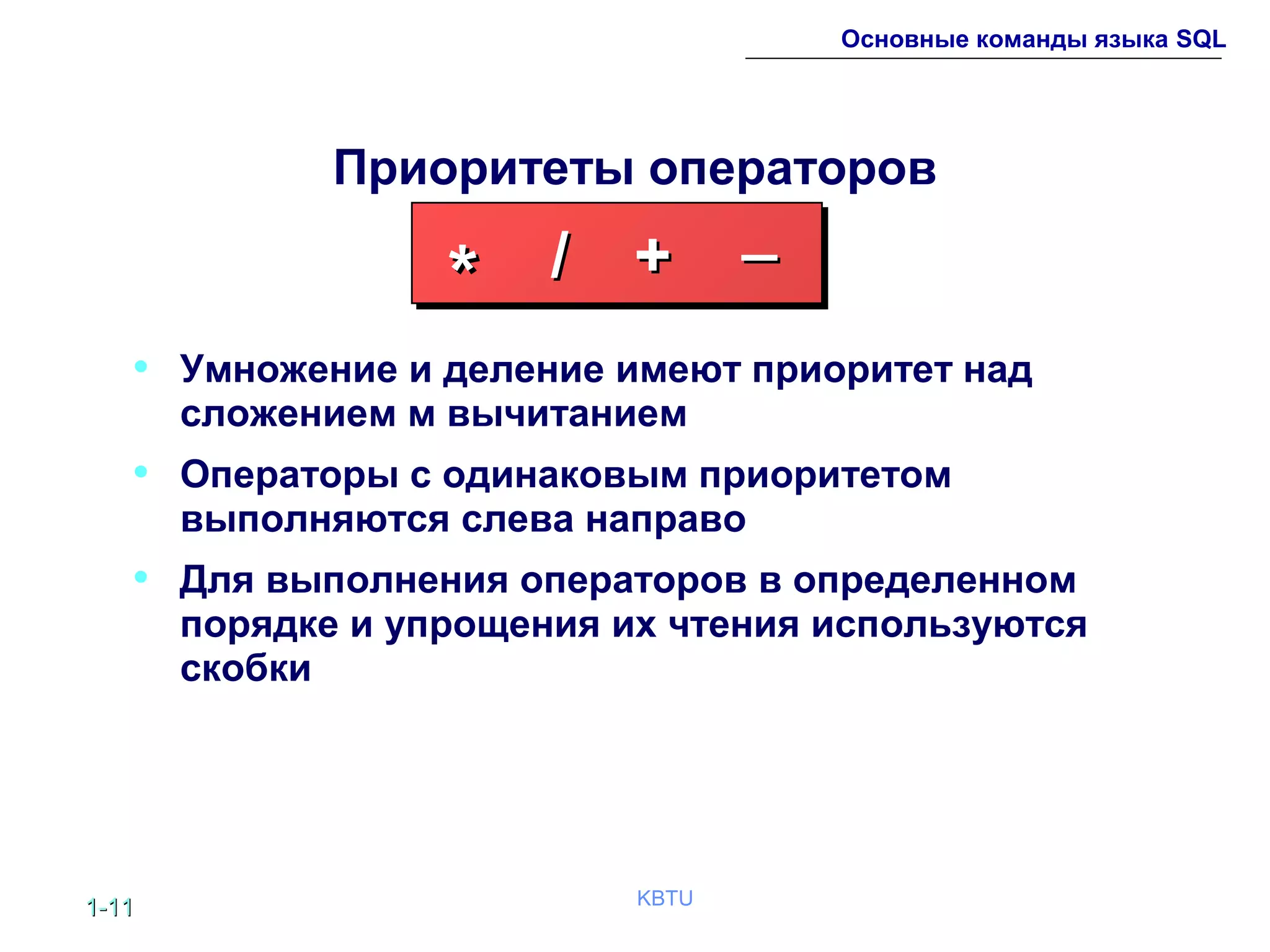 1-1-1111 KBTU
Основные команды языка SQL
Приоритеты операторов
• Умножение и деление имеют приоритет над
сложением м вычитанием
• Операторы с одинаковым приоритетом
выполняются слева направо
• Для выполнения операторов в определенном
порядке и упрощения их чтения используются
скобки
** // ++ __
 