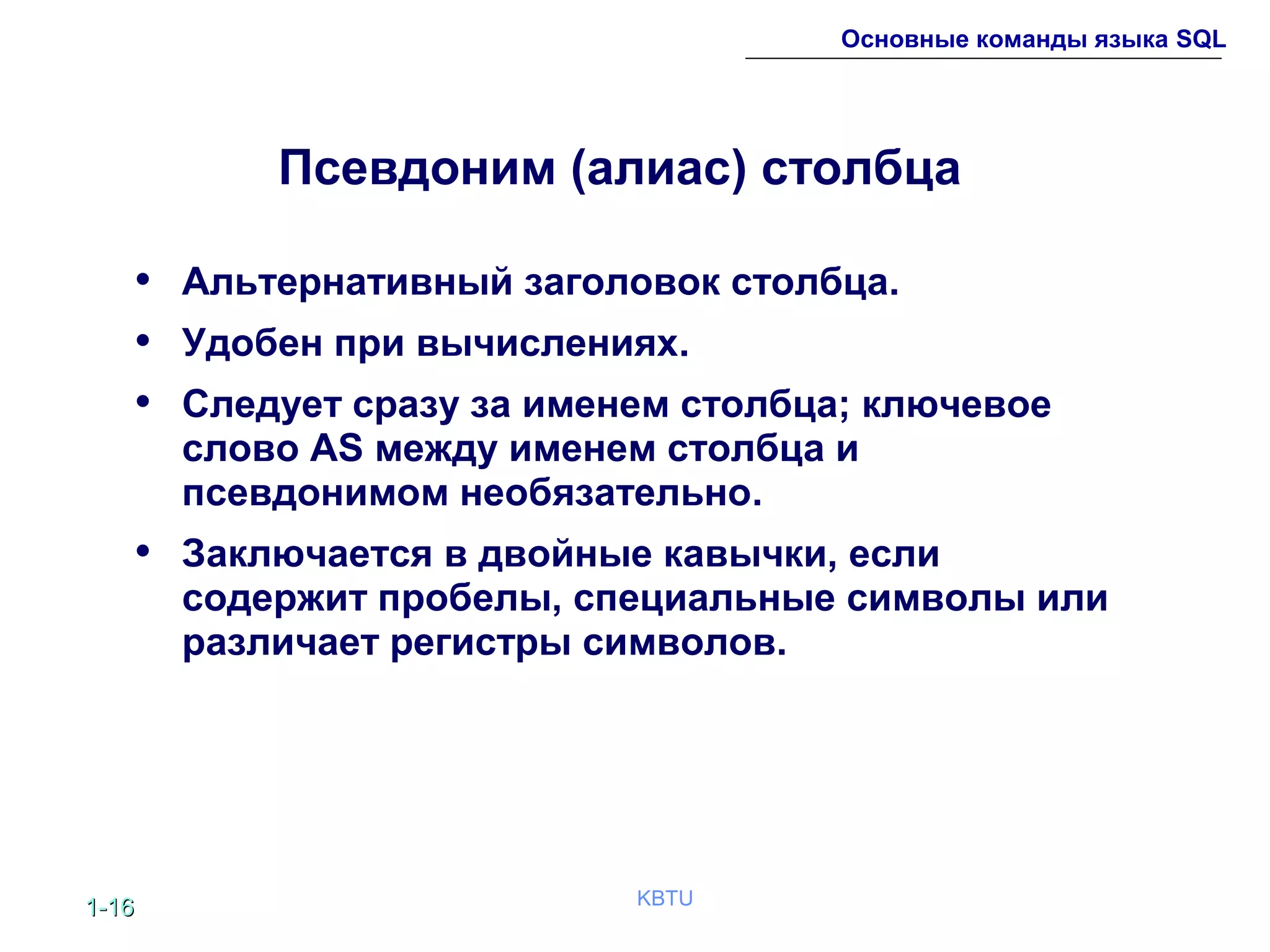 1-1-1616 KBTU
Основные команды языка SQL
Псевдоним (алиас) столбца
• Альтернативный заголовок столбца.
• Удобен при вычислениях.
• Следует сразу за именем столбца; ключевое
слово AS между именем столбца и
псевдонимом необязательно.
• Заключается в двойные кавычки, если
содержит пробелы, специальные символы или
различает регистры символов.
 