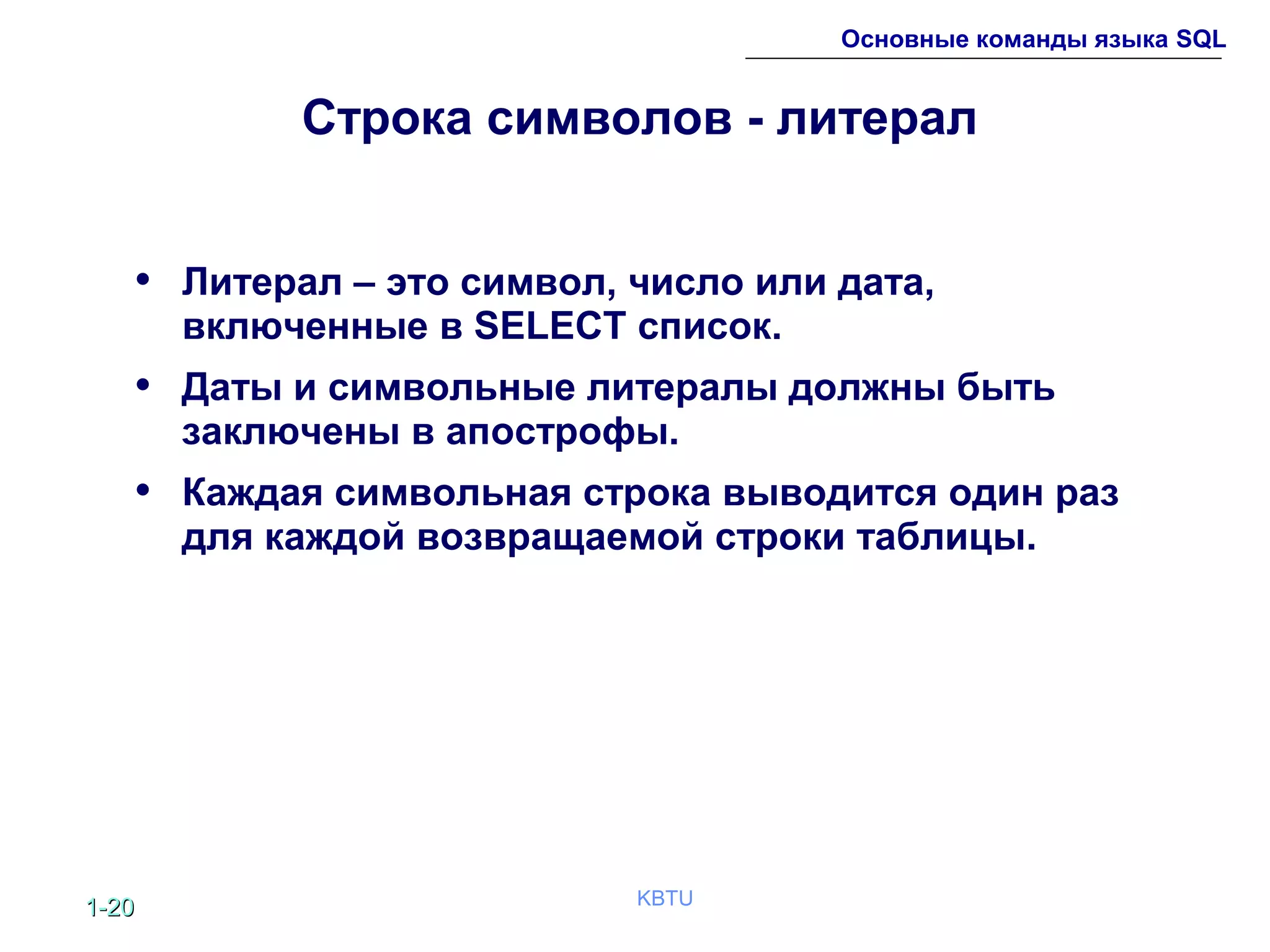 1-1-2020 KBTU
Основные команды языка SQL
Строка символов - литерал
• Литерал – это символ, число или дата,
включенные в SELECT список.
• Даты и символьные литералы должны быть
заключены в апострофы.
• Каждая символьная строка выводится один раз
для каждой возвращаемой строки таблицы.
 