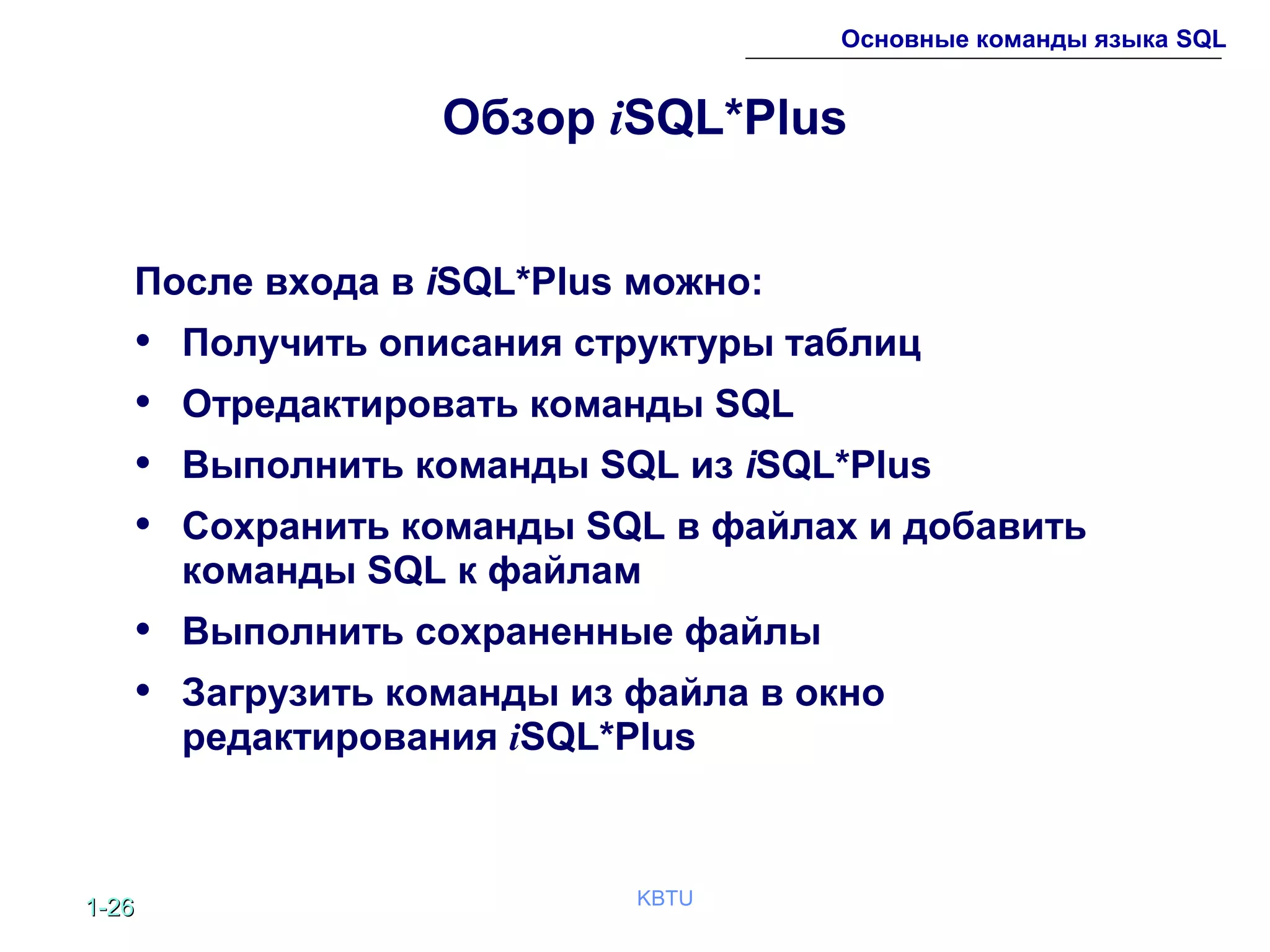 1-1-2626 KBTU
Основные команды языка SQL
Обзор iSQL*Plus
После входа в iSQL*Plus можно:
• Получить описания структуры таблиц
• Отредактировать команды SQL
• Выполнить команды SQL из iSQL*Plus
• Сохранить команды SQL в файлах и добавить
команды SQL к файлам
• Выполнить сохраненные файлы
• Загрузить команды из файла в окно
редактирования iSQL*Plus
 