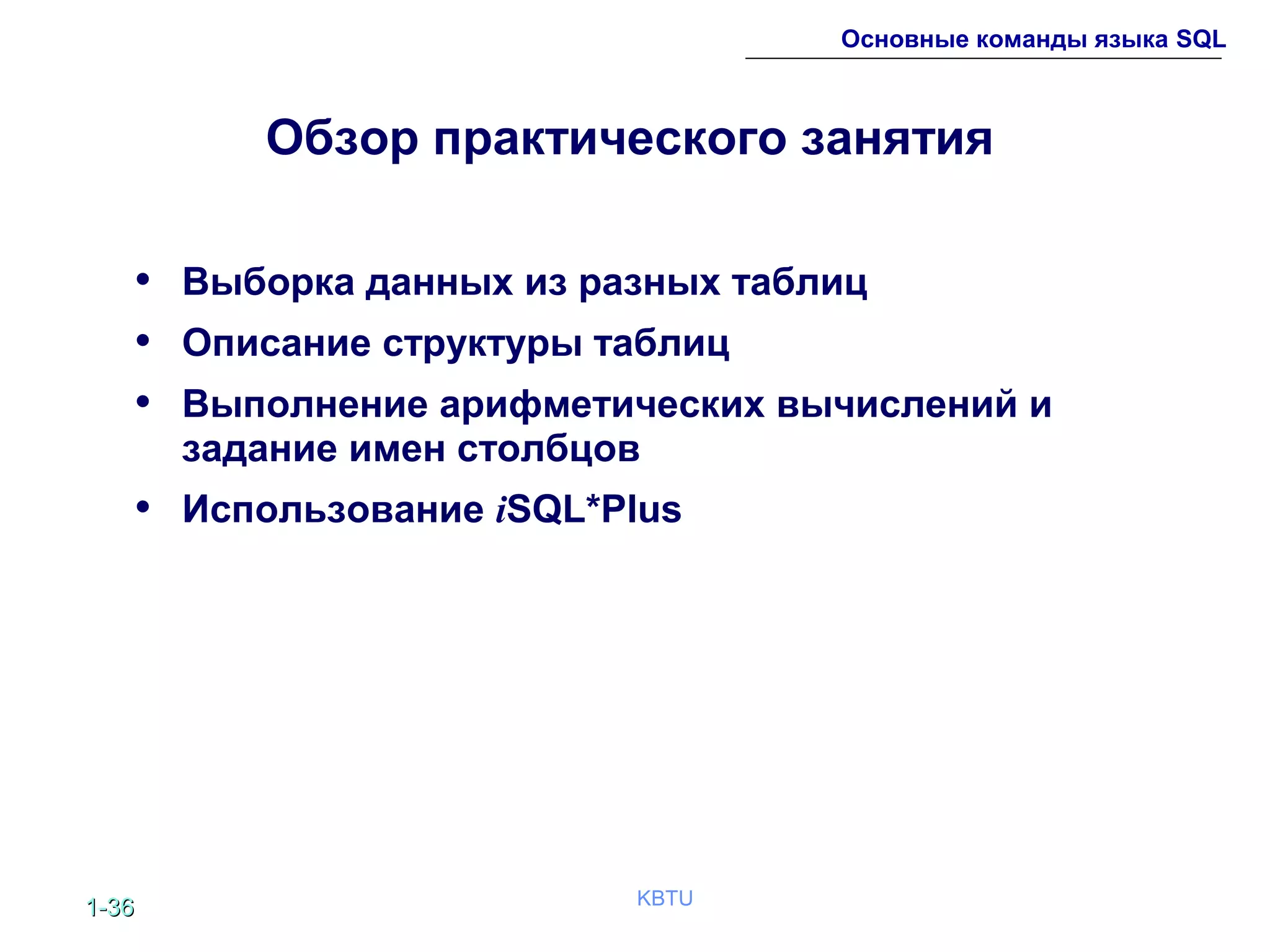 1-1-3636 KBTU
Основные команды языка SQL
Обзор практического занятия
• Выборка данных из разных таблиц
• Описание структуры таблиц
• Выполнение арифметических вычислений и
задание имен столбцов
• Использование iSQL*Plus
 
