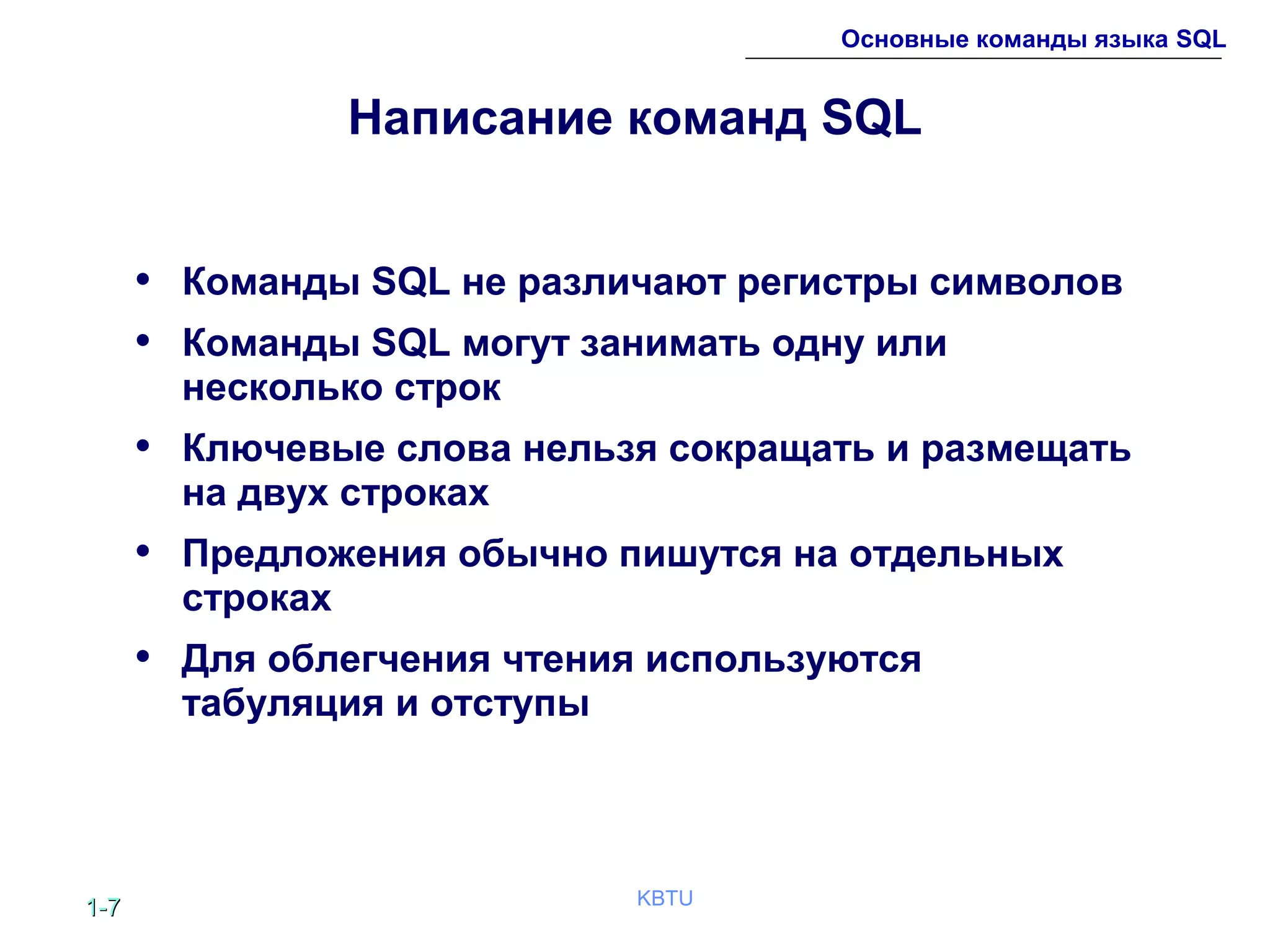 1-1-77 KBTU
Основные команды языка SQL
Написание команд SQL
• Команды SQL не различают регистры символов
• Команды SQL могут занимать одну или
несколько строк
• Ключевые слова нельзя сокращать и размещать
на двух строках
• Предложения обычно пишутся на отдельных
строках
• Для облегчения чтения используются
табуляция и отступы
 