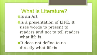 What is Literature?
Is an Art
Is a presentation of LIFE. It
uses words to present to
readers and not to tell readers
what life is.
It does not define to us
directly what life is
 