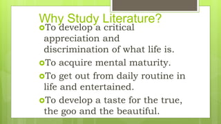 Why Study Literature?
To develop a critical
appreciation and
discrimination of what life is.
To acquire mental maturity.
To get out from daily routine in
life and entertained.
To develop a taste for the true,
the goo and the beautiful.
 
