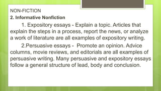 NON-FICTION
2. Informative Nonfiction
1. Expository essays - Explain a topic. Articles that
explain the steps in a process, report the news, or analyze
a work of literature are all examples of expository writing.
2.Persuasive essays - Promote an opinion. Advice
columns, movie reviews, and editorials are all examples of
persuasive writing. Many persuasive and expository essays
follow a general structure of lead, body and conclusion.
 