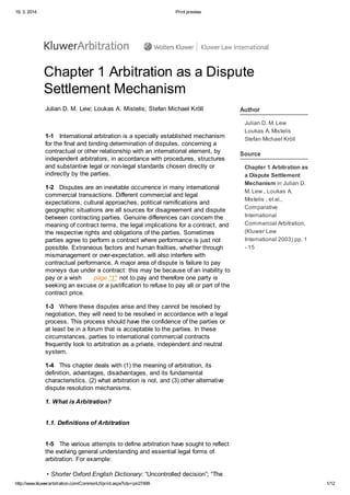 19. 3. 2014. Print preview
http://www.kluwerarbitration.com/CommonUI/print.aspx?ids=ipn27499 1/12
Chapter 1 Arbitration as a Dispute
Settlement Mechanism
Julian D. M. Lew; Loukas A. Mistelis; Stefan Michael Kröll
1-1 International arbitration is a specially established mechanism
for the final and binding determination of disputes, concerning a
contractual or other relationship with an international element, by
independent arbitrators, in accordance with procedures, structures
and substantive legal or non-legal standards chosen directly or
indirectly by the parties.
1-2 Disputes are an inevitable occurrence in many international
commercial transactions. Different commercial and legal
expectations, cultural approaches, political ramifications and
geographic situations are all sources for disagreement and dispute
between contracting parties. Genuine differences can concern the
meaning of contract terms, the legal implications for a contract, and
the respective rights and obligations of the parties. Sometimes
parties agree to perform a contract where performance is just not
possible. Extraneous factors and human frailties, whether through
mismanagement or over-expectation, will also interfere with
contractual performance. A major area of dispute is failure to pay
moneys due under a contract: this may be because of an inability to
pay or a wish page "1" not to pay and therefore one party is
seeking an excuse or a justification to refuse to pay all or part of the
contract price.
1-3 Where these disputes arise and they cannot be resolved by
negotiation, they will need to be resolved in accordance with a legal
process. This process should have the confidence of the parties or
at least be in a forum that is acceptable to the parties. In these
circumstances, parties to international commercial contracts
frequently look to arbitration as a private, independent and neutral
system.
1-4 This chapter deals with (1) the meaning of arbitration, its
definition, advantages, disadvantages, and its fundamental
characteristics, (2) what arbitration is not, and (3) other alternative
dispute resolution mechanisms.
1. What is Arbitration?
1.1. Definitions of Arbitration
1-5 The various attempts to define arbitration have sought to reflect
the evolving general understanding and essential legal forms of
arbitration. For example:
• Shorter Oxford English Dictionary: “Uncontrolled decision”; “The
Author
Julian D. M. Lew
Loukas A. Mistelis
Stefan Michael Kröll
Source
Chapter 1 Arbitration as
a Dispute Settlement
Mechanism in Julian D.
M. Lew , Loukas A.
Mistelis , et al.,
Comparative
International
Commercial Arbitration,
(Kluwer Law
International 2003) pp. 1
- 15
 