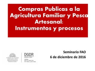 Compras Publicas a la
Agricultura Familiar y Pesca
Artesanal:
Instrumentos y procesos
Seminario FAO
6 de diciembre de 2016
 