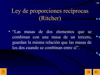 Ley de proporciones recíprocas (Ritcher) “ Las masas de dos elementos que se combinan con una masa de un tercero, guardan la misma relación que las masas de los dos cuando se combinan entre sí”. 