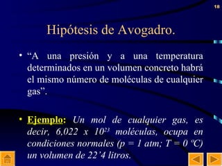 Hipótesis de Avogadro. “ A una presión y a una temperatura determinados en un volumen concreto habrá el mismo número de moléculas de cualquier gas”. Ejemplo :  Un mol de cualquier gas, es decir, 6,022 x 10 23  moléculas, ocupa en condiciones normales (p = 1 atm; T = 0 ºC) un volumen de 22’4 litros. 