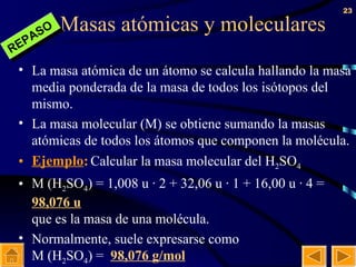 Masas atómicas y moleculares La masa atómica de un átomo se calcula hallando la masa media ponderada de la masa de todos los isótopos del mismo. La masa molecular (M) se obtiene sumando la masas atómicas de todos los átomos que componen la molécula. Ejemplo :   Calcular la masa molecular del H 2 SO 4   M (H 2 SO 4 ) = 1,008 u · 2 + 32,06 u · 1 + 16,00 u · 4 =  98,076 u que es la masa de una molécula. Normalmente, suele expresarse como M (H 2 SO 4 ) =  98,076 g/mol REPASO 