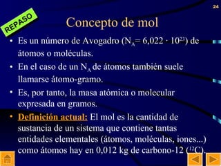 Concepto de mol Es un número de Avogadro (N A = 6,022 · 10 23 ) de átomos o moléculas. En el caso de un N A  de átomos también suele llamarse átomo-gramo. Es, por tanto, la masa atómica o molecular expresada en gramos. Definición actual:  El mol es la cantidad de sustancia de un sistema que contiene tantas entidades elementales (átomos, moléculas, iones...) como átomos hay en 0,012 kg de carbono-12 ( 12 C). REPASO 