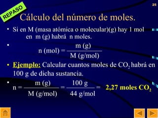 Cálculo del número de moles. Si en M (masa atómica o molecular)(g) hay 1 mol    en  m (g) habrá  n moles.   m (g) n (mol) = —————   M (g/mol) Ejemplo:  Calcular cuantos moles de CO 2  habrá en   100 g de dicha sustancia.   m (g)  100 g  n = ————— = ———— =  2,27 moles CO 2     M (g/mol)  44 g/mol REPASO 