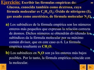 Ejercicio:   Escribir las fórmulas empíricas de:  a)  Glucosa, conocida también como dextrosa, cuya fórmula molecular es C 6 H 12 O 6 ; Óxido de nitrógeno (I), gas usado como anestésico, de fórmula molecular N 2 O. a)   Los subíndices de la fórmula empírica son los números enteros más pequeños que expresan la relación correcta de átomos. Dichos números se obtendrán dividiendo los subíndices da la fórmula molecular por su máximo común divisor, que en este caso es 6. La fórmula empírica resultante es  CH 2 O . b)   Los subíndices en  N 2 O  son ya los enteros más bajos posibles. Por lo tanto, la fórmula empírica coincide con la molecular.   