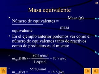Masa equivalente Masa (g) Número de equivalentes = ———————   masa equivalente En el ejemplo anterior podemos ver como el número de equivalentes tanto de reactivos como de productos es el mismo:   80’9 g/mol m equil (HBr) =  ————  = 80’9 g/eq   1 eq/mol    55’8 g/mol m equil (Fe) =  ———— = 18’6 g/eq   3 eq/mol    