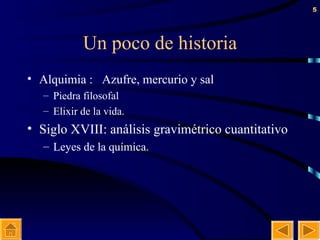 Un poco de historia Alquimia :  Azufre, mercurio y sal  Piedra filosofal Elixir de la vida. Siglo XVIII: análisis gravimétrico cuantitativo Leyes de la química. 