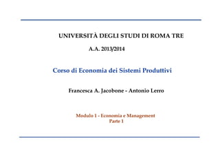 UNIVERSITÀ DEGLI STUDI DI ROMA TRE
A.A. 2013/2014
Corso di Economia dei Sistemi Produttivi
Francesca A. Jacobone - Antonio Lerro
Modulo 1 - Economia e Management
Parte 1
 