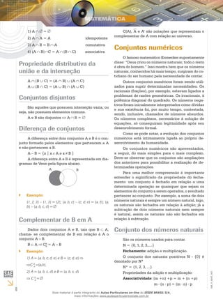 6
EM_V_MAT_003
A1)	 =
A2)	 A = A		 idempotente
A3)	 B = B A		 comutativa
(A4)	 B) C = A (B C) associativa
Propriedade distributiva da
união e da interseção
A ∩ (B ∪ C) = (A ∩ B) ∪ (A ∩ C)
A ∪ (B ∩ C) = (A ∪ B) ∩ (A ∪ C)
Conjuntos disjuntos
São aqueles que possuem interseção vazia, ou
seja, não possuem elementos comuns.
A e B são disjuntos A B =
Diferença de conjuntos
A diferença entre dois conjuntos A e B é o con-
junto formado pelos elementos que pertencem a A
e não pertencem a B.
A – B = {x | x A e x B }
A diferença entre A e B é representada em dia-
gramas de Venn pela figura abaixo.
A B
Exemplo:``
{1, 2, 3} – {1, 3} = {2}; {a, b, c} – {c, d, e} = {a, b}; {a,
b} – {a, b, c, d} = ∅
Complementar de B em A
Dados dois conjuntos A e B, tais que B A,
chama- se complementar de B em relação à A o
conjunto A – B.
B A CA
B
= A – B
Exemplo:``
1) A = {a, b, c, d, e} e B = {c, d, e}
C B
A
={a,b};
2) A = {a, b, c, d} e B = {a, b, c, d}⇒
C B
A
=
C(A), A e A’ são notações que representam o
complementar de A com relação ao universo.
Conjuntos numéricos
O famoso matemático Kronecker supostamente
disse: “Deus criou os números naturais; todo o resto
é obra do homem.” Isso mostra bem que os números
naturais, conhecidos há mais tempo, surgiram do co-
tidiano do ser humano pela necessidade de contar.
Outros conjuntos numéricos foram sendo utili-
zados para suprir determinadas necessidades. Os
racionais (frações), por exemplo, estavam ligados a
problemas de razões geométricas. Os irracionais, à
polêmica diagonal do quadrado. Os números nega-
tivos foram inicialmente interpretados como dívidas
e sua existência foi, por muito tempo, contestada,
sendo, inclusive, chamados de números absurdos.
Os números complexos, necessários à solução de
equações, só conseguiram legitimidade após seu
desenvolvimento formal.
Como se pode notar, a evolução dos conjuntos
numéricos está intimamente ligada ao próprio de-
senvolvimento da humanidade.
Os conjuntos numéricos são apresentados,
a seguir, do mais simples para o mais complexo.
Deve-se observar que os conjuntos são ampliações
dos anteriores para possibilitar a realização de de-
terminadas operações.
Para uma melhor compreensão é importante
entender o siginificado da propriedade do fecha-
mento: um conjunto é fechado em relação a uma
determinada operação se quaisquer que sejam os
elementos do conjunto a serem operados, o resultado
pertencer ao conjunto. Por exemplo, a soma de dois
números naturais é sempre um número natural, logo,
os naturais são fechados em relação à adição; já a
subtração de dois números naturais nem sempre
é natural, assim os naturais não são fechados em
relação à subtração.
Conjunto dos números naturais
São os números usados para contar.
N = {0, 1, 2, 3,....}
Fechamento: adição e multiplicação.
O conjunto dos naturais positivos N - {0} é
denotado por N*
N* = {1, 2, 3, ...}
Propriedades da adição e multiplicação:
Associatividade: (m +n) +p = m + (n +p)
	 m . (n . p) = (m . n) . p
Esse material é parte integrante do Aulas Particulares on-line do IESDE BRASIL S/A,
mais informações www.aulasparticularesiesde.com.br
 