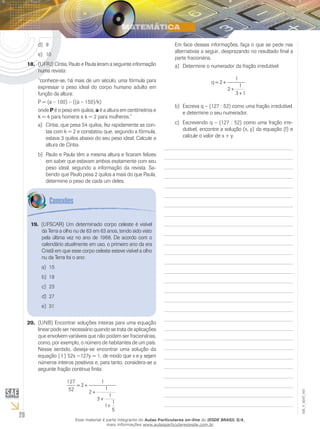20
EM_V_MAT_003
9d)	
10e)	
(UFRJ) Cíntia, Paulo e Paula leram a seguinte informação18.	
numa revista:
“conhece-se, há mais de um século, uma fórmula para
expressar o peso ideal do corpo humano adulto em
função da altura:
P = (a – 100) – ((a – 150)/k)
onde P é o peso em quilos, a é a altura em centímetros e
k = 4 para homens e k = 2 para mulheres.”
Cíntia, que pesa 54 quilos, fez rapidamente as con-a)	
tas com k = 2 e constatou que, segundo a fórmula,
estava 3 quilos abaixo do seu peso ideal. Calcule a
altura de Cíntia.
Paulo e Paula têm a mesma altura e ficaram felizesb)	
em saber que estavam ambos exatamente com seu
peso ideal, segundo a informação da revista. Sa-
bendo que Paulo pesa 2 quilos a mais do que Paula,
determine o peso de cada um deles.
☻Em face dessas informações, faça o que se pede nas
alternativas a seguir, desprezando no resultado final a
parte fracionária.
Determine o numerador da fração irredutívela)	
q = +
+
+
2
1
2
1
3 1
Escreva q – (127 : 52) como uma fração irredutívelb)	
e determine o seu numerador.
Escrevendo q – (127 : 52) como uma fração irre-c)	
dutível, encontre a solução (x, y) da equação (I) e
calcule o valor de x + y.
(UFSCAR) Um determinado corpo celeste é visível19.	
da Terra a olho nu de 63 em 63 anos, tendo sido visto
pela última vez no ano de 1968. De acordo com o
calendário atualmente em uso, o primeiro ano da era
Cristã em que esse corpo celeste esteve visível a olho
nu da Terra foi o ano:
15a)	
19b)	
23c)	
27d)	
31e)	
(UNB) Encontrar soluções inteiras para uma equação20.	
linear pode ser necessário quando se trata de aplicações
que envolvem variáveis que não podem ser fracionárias,
como, por exemplo, o número de habitantes de um país.
Nesse sentido, deseja-se encontrar uma solução da
equação ( I ) 52x −127y = 1, de modo que x e y sejam
números inteiros positivos e, para tanto, considera-se a
seguinte fração contínua finita:
127
52
2
1
2
1
3
1
1
1
5
= +
+
+
+
Esse material é parte integrante do Aulas Particulares on-line do IESDE BRASIL S/A,
mais informações www.aulasparticularesiesde.com.br
 