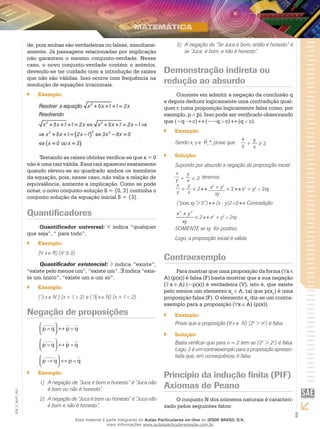 3
EM_V_MAT_003
de, pois ambas são verdadeiras ou falsas, simultane-
amente. Já passagens relacionadas por implicação
não garantem o mesmo conjunto-verdade. Nesse
caso, o novo conjunto-verdade contém o anterior,
devendo-se ter cuidado com a introdução de raízes
que não são válidas. Isso ocorre com frequência na
resolução de equações irracionais.
Exemplo:``
Testando as raízes obtidas verifica-se que x = 0
não é uma raiz válida. Essa raiz apareceu exatamente
quando elevou-se ao quadrado ambos os membros
da equação, pois, nesse caso, não valia a relação de
equivalência, somente a implicação. Como se pode
notar, o novo conjunto-solução S = {0, 3} continha o
conjunto solução da equação inicial S = {3}.
Quantificadores
Quantificador universal: indica “qualquer
que seja”, “ para todo”.
Exemplo:``
( x R) (x2
≥ 0)
Quantificador existencial: indica “existe”,
“existe pelo menos um”, “existe um”. ∃indica “exis-
te um único”, “existe um e um só”.
Exemplo:``
( x N ) (x + 1 2) e ( | x N) (x + 1 2).
Negação de proposições
p q p q
p q p q
∧



 ↔ ∨
∨



 ↔ ∧
_______ __
_______ __
__
___
__
p q p q→



 ↔ ∧
_______
Exemplo:``
A negação de “Juca é bom e honesto” é “Juca não1)	
é bom ou não é honesto”.
A negação de “Juca é bom ou honesto” é “Juca não2)	
é bom e não é honesto”.
A negação de “Se Juca é bom, então é honesto” é3)	
se “Juca é bom, e não é honesto”.
Demonstração indireta ou
redução ao absurdo
Consiste em admitir a negação da conclusão q
e depois deduzir logicamente uma contradição qual-
quer c (uma proposição logicamente falsa como, por
exemplo, p ∧ ). Isso pode ser verificado observando
que (~q c) (~~q c) (q c).
Exemplo:``
Sendo x, y ∈ R+
*, prove que
x
y +
y
x
≥ 2.
Solução:``
Supondo por absurdo a negação da proposição inicial
x
y +
y
x < 2, teremos:
x
y
+
y
x
< 2 x2
+ y2
xy
< 2 x2
+ y2
2xy
(“pois xy > 0”) (x - y)2 0 Contradição
+
<
2 2
x y
xy
2 x2
+ y2
2xy
SOMENTE se xy for positivo.
Logo, a proposição inicial é válida.
Contraexemplo
Para mostrar que uma proposição da forma ( x
A) (p(x)) é falsa (F) basta mostrar que a sua negação
( x A) (~p(x)) é verdadeira (V), isto é, que existe
pelo menos um elemento xo
A, tal que p(xo
) é uma
proposição falsa (F). O elemento xo
diz-se um contra-
exemplo para a proposição ( x A) (p(x)).
Exemplo:``
Prove que a proposição (∀x ∈ N) (2n
> n2
) é falsa.
Solução:``
Basta verificar que para n = 2 tem-se (22
> 22
) é falsa.
Logo, 2 é um contraexemplo para a proposição apresen-
tada que, em consequência, é falsa.
Princípio da indução finita (PIF)
Axiomas de Peano
O conjunto N dos números naturais é caracteri-
zado pelos seguintes fatos:
Esse material é parte integrante do Aulas Particulares on-line do IESDE BRASIL S/A,
mais informações www.aulasparticularesiesde.com.br
 