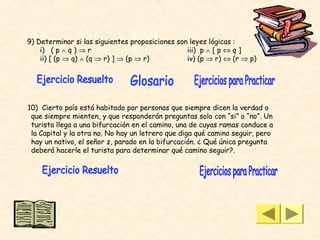 9) Determinar si las siguientes proposiciones son leyes lógicas :
    i) ( p ∧ q ) ⇒ r                             iii) p ∧ [ p ⇔ q ]
    ii) [ (p ⇒ q) ∧ (q ⇒ r) ] ⇒ (p ⇒ r)          iv) (p ⇒ r) ⇔ (r ⇒ p)




10) Cierto país está habitado por personas que siempre dicen la verdad o
 que siempre mienten, y que responderán preguntas solo con “si” o “no”. Un
 turista llega a una bifurcación en el camino, una de cuyas ramas conduce a
 la Capital y la otra no. No hay un letrero que diga qué camino seguir, pero
 hay un nativo, el señor z, parado en la bifurcación. ¿ Qué única pregunta
 deberá hacerle el turista para determinar qué camino seguir?.
 
