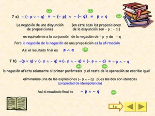 7 a) ∼ (∼ p ∨ ∼ q)       ≡ ∼ (∼ p) ∧ ∼ (∼ q)        ≡    p ∧ q

        La negación de una disyunción        (en este caso las proposiciones
              de proposiciones                de la disyunción son ∼ p ; ∼ q )

            es equivalente a la conjunción de la negación de ∼ p y de ∼ q
       Pero la negación de la negación de una proposición es la afirmación

            Así el resultado final es   p ∧ q

    7 b) ∼(p ∨ q) ∨ (∼ p ∧ ∼ q) ≡ (∼ p ∧ ∼ q) ∨ (∼ p ∧ ∼ q) ≡ ∼ p ∧ ∼ q

la negación afecta solamente al primer paréntesis y el resto de la operación se escribe igual

            eliminamos una de las expresiones (∼ p ∧ ∼ q) pues las dos son idénticas
                                  (propiedad de idempotencia)

                      Así el resultado final es    ∼ p ∧ ∼ q


                                                                        7 c
 