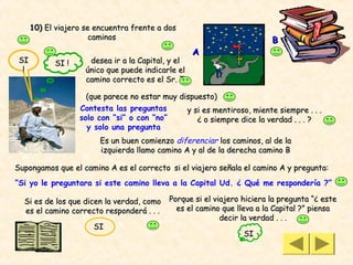 10) El viajero se encuentra frente a dos
                       caminos                                           B
                                                    A
 SI         SI !      desea ir a la Capital, y el
  !                  único que puede indicarle el
                     camino correcto es el Sr. Z

                     (que parece no estar muy dispuesto)
                   Contesta las preguntas       y si es mentiroso, miente siempre . . .
                   solo con “si” o con “no”        ¿ o siempre dice la verdad . . . ?
                     y solo una pregunta
                         Es un buen comienzo diferenciar los caminos, al de la
                         izquierda llamo camino A y al de la derecha camino B

Supongamos que el camino A es el correcto si el viajero señala el camino A y pregunta:
“Si yo le preguntara si este camino lleva a la Capital Ud. ¿ Qué me respondería ?”

  Si es de los que dicen la verdad, como    Porque si el viajero hiciera la pregunta “¿ este
  es el camino correcto responderá . . .      es el camino que lleva a la Capital ?” piensa
                                                           decir la verdad . . .
                       SI
                                                                 SI
 