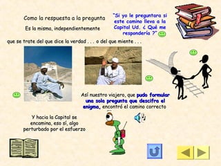 “Si yo le preguntara si
       Como la respuesta a la pregunta
                                                   este camino lleva a la
        Es la misma, independientemente           Capital Ud. ¿ Qué me
                                                      respondería ?”
que se trate del que dice la verdad . . . o del que miente . . .




                                   Así nuestro viajero, que pudo formular
                                     una sola pregunta que descifra el
                                    enigma, encontró el camino correcto

           Y hacia la Capital se
          encamina, eso sí, algo
       perturbado por el esfuerzo
 