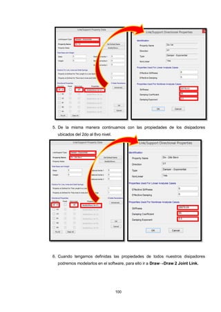 100
5. De la misma manera continuamos con las propiedades de los disipadores
ubicados del 2do al 8vo nivel.
6. Cuando tengamos definidas las propiedades de todos nuestros disipadores
podremos modelarlos en el software, para ello ir a Draw→Draw 2 Joint Link.
 