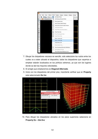 101
7. Dibujar los disipadores viscosos es sencillo, solo seleccione los nudos entre los
cuales va a estar ubicado el dispositivo, todos los disipadores que vayamos a
emplear estarán localizados en los pórticos extremos, ya que son los lugares
donde se dan las mayores velocidades.
8. El arreglo que emplearemos es Diagonal Alternada.
9. Inicie con los disipadores del primer piso, importante verificar que en Property
este seleccionado Dx-1er.
10. Para dibujar los disipadores ubicados en los pisos superiores seleccione en
Property Dx – 2do 8vo
 