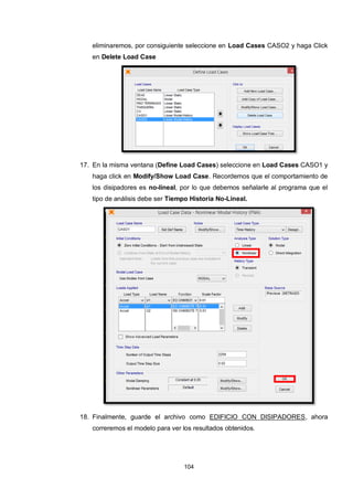 104
eliminaremos, por consiguiente seleccione en Load Cases CASO2 y haga Click
en Delete Load Case
17. En la misma ventana (Define Load Cases) seleccione en Load Cases CASO1 y
haga click en Modify/Show Load Case. Recordemos que el comportamiento de
los disipadores es no-lineal, por lo que debemos señalarle al programa que el
tipo de análisis debe ser Tiempo Historia No-Lineal.
18. Finalmente, guarde el archivo como EDIFICIO CON DISIPADORES, ahora
correremos el modelo para ver los resultados obtenidos.
 