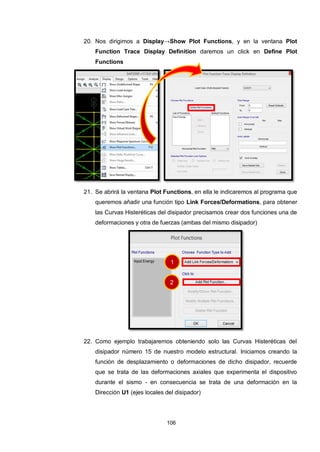 106
20. Nos dirigimos a Display→Show Plot Functions, y en la ventana Plot
Function Trace Display Definition daremos un click en Define Plot
Functions
21. Se abrirá la ventana Plot Functions, en ella le indicaremos al programa que
queremos añadir una función tipo Link Forces/Deformations, para obtener
las Curvas Histeréticas del disipador precisamos crear dos funciones una de
deformaciones y otra de fuerzas (ambas del mismo disipador)
22. Como ejemplo trabajaremos obteniendo solo las Curvas Histeréticas del
disipador número 15 de nuestro modelo estructural. Iniciamos creando la
función de desplazamiento o deformaciones de dicho disipador, recuerde
que se trata de las deformaciones axiales que experimenta el dispositivo
durante el sismo - en consecuencia se trata de una deformación en la
Dirección U1 (ejes locales del disipador)
1
2
 