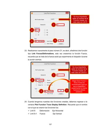 107
23. Realizamos nuevamente el paso número 21, es decir, añadimos otra función
tipo Link Forces/Deformations, esta vez crearemos la función Fuerza,
recuerde que se trata de la fuerza axial que experimenta el disipador durante
la acción sísmica.
24. Cuando tengamos nuestras dos funciones creadas, debemos regresar a la
ventana Plot Function Trace Display Definition. Recuerde que el nombre
con el que se crearon las funciones fue:
 Link15 Deformación Eje Horizontal
 Link15-1 Fuerza Eje Vertical
1
2
3 4
Elegir End-I Force o
End-J Force es
exactamente igual ya
que el dispositivo
experimenta la misma
fuerza en ambos
extremos.
1
2
3 4
Es muy importante
saber el nombre de la
Función creada, en
este caso es Link15
Es muy importante
saber el nombre de la
Función creada, en
este caso es Link15-1
 