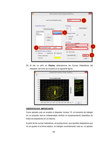 108
25. Al dar un click en Display obtendremos las Curvas Histeréticas del
disipador, tal como se muestra en la siguiente figura.
OBSERVACION IMPORTANTE:
Como ejemplo solo se empleó el disipador número 15, al momento de trabajar
en un proyecto real es indispensable verificar el comportamiento histerético de
todos los disipadores en el sistema.
A partir de las curvas histeréticas, se puede prever, que aquellos disipadores que
no se ajustan a la forma elíptica, no trabajan correctamente, esto es, no aportan
1
2
3
4
5
 