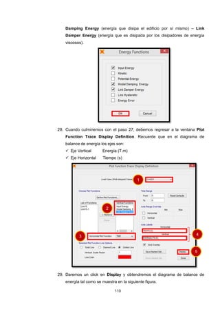 110
Damping Energy (energía que disipa el edificio por sí mismo) – Link
Damper Energy (energía que es disipada por los disipadores de energía
viscosos).
28. Cuando culminemos con el paso 27, debemos regresar a la ventana Plot
Function Trace Display Definition. Recuerde que en el diagrama de
balance de energía los ejes son:
 Eje Vertical Energía (T.m)
 Eje Horizontal Tiempo (s)
29. Daremos un click en Display y obtendremos el diagrama de balance de
energía tal como se muestra en la siguiente figura.
1
2
3 4
5
 