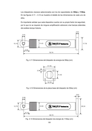 126
Los disipadores viscosos seleccionados son los de capacidades de 55kip y 110kip.
En las figuras 4.11 – 4.14 se muestra el detalle de las dimensiones de cada uno de
ellos.
Es importante señalar que cada dispositivo cuenta con su propio factor de seguridad,
por lo que no se requiere de ninguna amplificación adicional a las fuerzas obtenidas
del análisis tiempo historia.
17.7810.16
8.26
78.74
11.43
3.81
3.81
Fig. 4.11 Dimensiones del disipador de energía de 55kip (cm)
17.78
11.43
12.70
2.06
Fig. 4.12 Dimensiones de la placa base del disipador de 55kip (cm)
28.2412.70
10.16
99.70
14.60
5.08
3.81
Fig. 4.13 Dimensiones del disipador de energía de 110kip (cm)
 