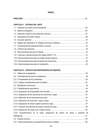 132
ÍNDICE
PRÓLOGO…………………………………………………………..………….………………….…. 03
CAPITULO 1. ESTADO DEL ARTE
1.1. Sistemas de diseño sismorresistente………………...………………………………………. 05
1.2. Balance energético…………………………….………….………………………………….… 05
1.3. Sistemas modernos de protección sísmica……………………….…………...…………….. 07
1.4. Disipadores de fluido viscoso………………………………………………………………..… 09
1.5. Ecuación general……………………………………………………………………………...… 12
1.6. Rigidez del dispositivo “K” (Rigidez del brazo metálico)………………………………..…... 15
1.7. Comportamiento desplazamiento vs fuerza………………………………………………….. 15
1.8. Criterios de ubicación…………………………………………………………………………… 18
1.9. Recomendaciones para el diseño……………………………………………………………… 21
1.9.1. Normas y requerimientos del código ASCE 7-10…………………………………………... 21
1.9.2. Recomendaciones para el análisis tiempo-historia………………………………………… 21
1.9.3. Recomendaciones para el diseño de conexiones………………………………………..… 22
1.9.4. Recomendaciones para la modelación……………………………………………………… 22
CAPITULO 2. EDIFICIO SIN DISIPADORES DE ENERGÍA
2.1. Objeto de investigación………...………………………………….……....……….................. 23
2.2. Consideraciones para la modelación…………………………….…….……………………… 24
2.2.1. Propiedades de los materiales……………………………………………………………….. 24
2.2.2. Cargas consideradas para el análisis…………………………………………………….…. 24
2.3. Modelación estructural………………………………………………..…………………….…... 24
2.3.1. Modelamiento geométrico…………………………………………………………………….. 24
2.3.2. Asignación de propiedades del concreto……………………………………………………. 29
2.3.3. Asignación de las secciones de columnas y vigas………………………………………… 30
2.3.4. Definición de los elementos tipo área……………………………………………………….. 33
2.3.5. Asignación de columnas, vigas y losas……...……………………………………………… 34
2.3.6. Asignación de brazos rígidos (columna-viga)………………………………….…………… 37
2.3.7. Creación de patrones de carga y fuente de masa…………………………………………. 38
2.3.8. Asignación de carga viva y carga muerta……………………………………………...…… 40
2.3.9. Empotramiento en la base, asignación de centro de masa y creación de
diafragmas……………………………………………………………………………………..…….... 41
2.4. Análisis sísmico………………………………………………………..................................... 46
2.4.1. Recomendaciones y procedimientos para el análisis…………………………………...… 46
 