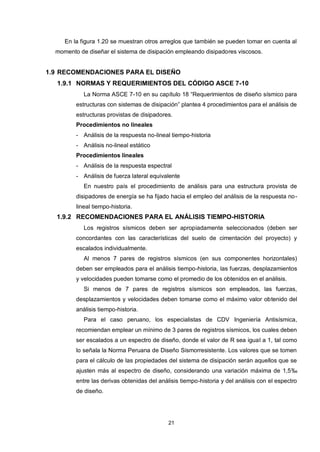 21
En la figura 1.20 se muestran otros arreglos que también se pueden tomar en cuenta al
momento de diseñar el sistema de disipación empleando disipadores viscosos.
1.9 RECOMENDACIONES PARA EL DISEÑO
1.9.1 NORMAS Y REQUERIMIENTOS DEL CÓDIGO ASCE 7-10
La Norma ASCE 7-10 en su capítulo 18 “Requerimientos de diseño sísmico para
estructuras con sistemas de disipación” plantea 4 procedimientos para el análisis de
estructuras provistas de disipadores.
Procedimientos no lineales
- Análisis de la respuesta no-lineal tiempo-historia
- Análisis no-lineal estático
Procedimientos lineales
- Análisis de la respuesta espectral
- Análisis de fuerza lateral equivalente
En nuestro país el procedimiento de análisis para una estructura provista de
disipadores de energía se ha fijado hacia el empleo del análisis de la respuesta no-
lineal tiempo-historia.
1.9.2 RECOMENDACIONES PARA EL ANÁLISIS TIEMPO-HISTORIA
Los registros sísmicos deben ser apropiadamente seleccionados (deben ser
concordantes con las características del suelo de cimentación del proyecto) y
escalados individualmente.
Al menos 7 pares de registros sísmicos (en sus componentes horizontales)
deben ser empleados para el análisis tiempo-historia, las fuerzas, desplazamientos
y velocidades pueden tomarse como el promedio de los obtenidos en el análisis.
Si menos de 7 pares de registros sísmicos son empleados, las fuerzas,
desplazamientos y velocidades deben tomarse como el máximo valor obtenido del
análisis tiempo-historia.
Para el caso peruano, los especialistas de CDV Ingeniería Antisísmica,
recomiendan emplear un mínimo de 3 pares de registros sísmicos, los cuales deben
ser escalados a un espectro de diseño, donde el valor de R sea igual a 1, tal como
lo señala la Norma Peruana de Diseño Sismorresistente. Los valores que se tomen
para el cálculo de las propiedades del sistema de disipación serán aquellos que se
ajusten más al espectro de diseño, considerando una variación máxima de 1,5‰
entre las derivas obtenidas del análisis tiempo-historia y del análisis con el espectro
de diseño.
 