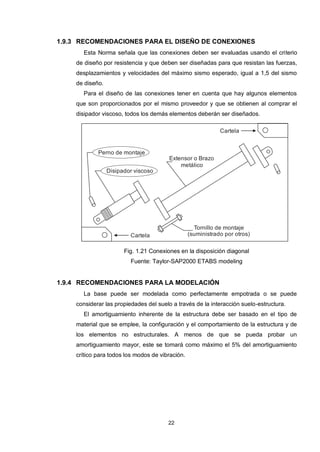 22
1.9.3 RECOMENDACIONES PARA EL DISEÑO DE CONEXIONES
Esta Norma señala que las conexiones deben ser evaluadas usando el criterio
de diseño por resistencia y que deben ser diseñadas para que resistan las fuerzas,
desplazamientos y velocidades del máximo sismo esperado, igual a 1,5 del sismo
de diseño.
Para el diseño de las conexiones tener en cuenta que hay algunos elementos
que son proporcionados por el mismo proveedor y que se obtienen al comprar el
disipador viscoso, todos los demás elementos deberán ser diseñados.
Cartela
Perno de montaje
Disipador viscoso
Extensor o Brazo
metálico
Tornillo de montaje
(suministrado por otros)Cartela
Fig. 1.21 Conexiones en la disposición diagonal
Fuente: Taylor-SAP2000 ETABS modeling
1.9.4 RECOMENDACIONES PARA LA MODELACIÓN
La base puede ser modelada como perfectamente empotrada o se puede
considerar las propiedades del suelo a través de la interacción suelo-estructura.
El amortiguamiento inherente de la estructura debe ser basado en el tipo de
material que se emplee, la configuración y el comportamiento de la estructura y de
los elementos no estructurales. A menos de que se pueda probar un
amortiguamiento mayor, este se tomará como máximo el 5% del amortiguamiento
crítico para todos los modos de vibración.
 