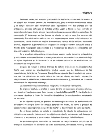 3
PRÓLOGO
Recientes sismos han mostrado que los edificios diseñados y construidos de acuerdo a
los códigos más recientes proveen una buena respuesta, pero el costo de reparación de daños
y el tiempo necesario para implementar estas reparaciones son más grandes que las
anticipadas. Diversos esfuerzos en Estados Unidos, Japón y Rusia, se han centrado en
desarrollar criterios de diseño sísmico y procedimientos para asegurar objetivos específicos de
desempeño. El incremento en las fuerzas de diseño no mejora todos los aspectos del
desempeño. Tres técnicas innovadoras han sido propuestas para usarse individualmente o en
combinación, con la finalidad de mejorar el desempeño sísmico de los edificios: aislamiento
sísmico, dispositivos suplementarios de disipación de energía y control estructural activo o
híbrido. Esta investigación está orientada a la metodología de cálculo de edificaciones con
dispositivos pasivos de fluido viscoso.
En la actualidad, dicho sistema constructivo se usa con mucha frecuencia en la práctica
y se considera un campo abierto en la investigación sísmica; representando el presente trabajo
un aporte importante en la actualización de los métodos de cálculo de edificaciones con
disipadores de energía viscosos.
Después de realizar el análisis dinámico del edificio, el diseño de los disipadores fue
hecho para obtener un amortiguamiento efectivo acorde con las distorsiones de los
requerimientos de la Norma Peruana de Diseño Sismorresistente. Como resultado, se obtuvo,
que con los disipadores se puede reducir las fuerzas internas de diseño; también los
desplazamientos, velocidades y aceleraciones de los entrepisos, y, finalmente, se obtuvo la
influencia de los disipadores de energía.
La presente investigación consta de 4 capítulos, conclusiones y bibliografía.
En el primer capítulo, se analiza el estado del arte en sistemas de protección sísmica,
con énfasis en los disipadores de fluido viscoso, revisando la Norma ASCE 7-10 y detallando el
proceso de cálculo de la rigidez del dispositivo, el coeficiente de amortiguamiento y exponente
de velocidad.
En el segundo capítulo, se presenta la metodología de cálculo de edificaciones sin
disipadores de energía, dando un enfoque completo del mismo, así como el proceso de
escalamiento de acelerogramas al espectro de diseño y la determinación del sismo de diseño.
En el tercer capítulo, se detalla la metodología de cálculo de edificaciones con
disipadores de energía, determinando los objetivos de diseño, propiedades del disipador y
obteniendo la respuesta de la estructura con disipadores de energía de fluido viscoso.
En el cuarto capítulo se evalúan los resultados de desplazamientos, distorsiones de
entrepiso, esfuerzos en los elementos de corte, aceleraciones, velocidades, modos y períodos
 