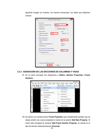 30
siguiente imagen se muestra, de manera enmarcada, los datos que debemos
colocar.
2.3.3 ASIGNACIÓN DE LAS SECCIONES DE COLUMNAS Y VIGAS
19. En el menú principal nos dirigiremos a Define→Section Properties→Frame
Sections
20. Se abrirá una ventana llama Frame Poperties aquí simplemente señalar que se
desea añadir una nueva propiedad a través de la opción Add New Property. Al
hacer esto emergerá la ventana Add Frame Section Property, en donde en el
tipo de sección seleccionaremos Concrete.
 