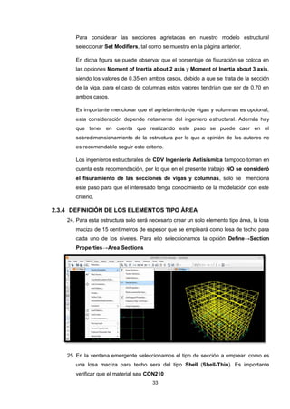 33
Para considerar las secciones agrietadas en nuestro modelo estructural
seleccionar Set Modifiers, tal como se muestra en la página anterior.
En dicha figura se puede observar que el porcentaje de fisuración se coloca en
las opciones Moment of Inertia about 2 axis y Moment of Inertia about 3 axis,
siendo los valores de 0.35 en ambos casos, debido a que se trata de la sección
de la viga, para el caso de columnas estos valores tendrían que ser de 0.70 en
ambos casos.
Es importante mencionar que el agrietamiento de vigas y columnas es opcional,
esta consideración depende netamente del ingeniero estructural. Además hay
que tener en cuenta que realizando este paso se puede caer en el
sobredimensionamiento de la estructura por lo que a opinión de los autores no
es recomendable seguir este criterio.
Los ingenieros estructurales de CDV Ingeniería Antisísmica tampoco toman en
cuenta esta recomendación, por lo que en el presente trabajo NO se consideró
el fisuramiento de las secciones de vigas y columnas, solo se menciona
este paso para que el interesado tenga conocimiento de la modelación con este
criterio.
2.3.4 DEFINICIÓN DE LOS ELEMENTOS TIPO ÁREA
24. Para esta estructura solo será necesario crear un solo elemento tipo área, la losa
maciza de 15 centímetros de espesor que se empleará como losa de techo para
cada uno de los niveles. Para ello seleccionamos la opción Define→Section
Properties→Area Sections
25. En la ventana emergente seleccionamos el tipo de sección a emplear, como es
una losa maciza para techo será del tipo Shell (Shell-Thin). Es importante
verificar que el material sea CON210
 