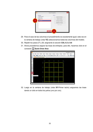 35
29. Para el caso de las columnas el procedimiento es exactamente igual, esta vez en
la ventana de trabajo (vista YZ) seleccionamos todas las columnas del modelo.
30. Repetir los pasos 27 y 28, asignando la sección COL 0.3 x 0.6
31. Ahora procedemos asignar las losas de entrepiso, para ello, hacemos click en el
comando Quick Draw Area
32. Luego en la ventana de trabajo (vista XY-Primer techo) asignamos las losas
dando un click en todos los paños (uno por uno).
1
2
 