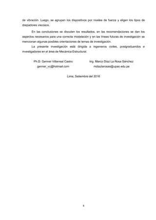 4
de vibración. Luego, se agrupan los dispositivos por niveles de fuerza y eligen los tipos de
disipadores viscosos.
En las conclusiones se discuten los resultados, en las recomendaciones se dan los
aspectos necesarios para una correcta modelación y en las líneas futuras de investigación se
mencionan algunas posibles orientaciones de temas de investigación.
La presente investigación está dirigida a ingenieros civiles, postgraduandos e
investigadores en el área de Mecánica Estructural.
Ph.D. Genner Villarreal Castro Ing. Marco Díaz La Rosa Sánchez
genner_vc@hotmail.com mdiazlarosas@upao.edu.pe
Lima, Setiembre del 2016
 