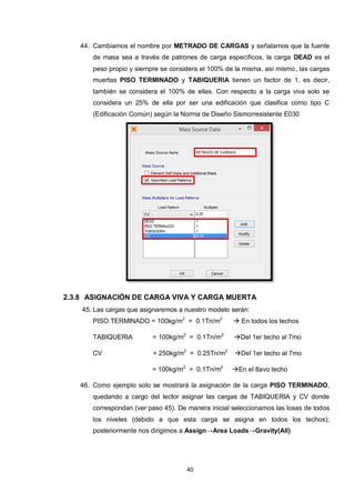 40
44. Cambiamos el nombre por METRADO DE CARGAS y señalamos que la fuente
de masa sea a través de patrones de carga específicos, la carga DEAD es el
peso propio y siempre se considera el 100% de la misma, así mismo, las cargas
muertas PISO TERMINADO y TABIQUERIA tienen un factor de 1, es decir,
también se considera el 100% de ellas. Con respecto a la carga viva solo se
considera un 25% de ella por ser una edificación que clasifica como tipo C
(Edificación Común) según la Norma de Diseño Sismorresistente E030
2.3.8 ASIGNACIÓN DE CARGA VIVA Y CARGA MUERTA
45. Las cargas que asignaremos a nuestro modelo serán:
PISO TERMINADO = 100kg/m2
= 0.1Tn/m2
 En todos los techos
TABIQUERIA = 100kg/m2
= 0.1Tn/m2
Del 1er techo al 7mo
CV = 250kg/m2
= 0.25Tn/m2
Del 1er techo al 7mo
= 100kg/m2
= 0.1Tn/m2
En el 8avo techo
46. Como ejemplo solo se mostrará la asignación de la carga PISO TERMINADO,
quedando a cargo del lector asignar las cargas de TABIQUERIA y CV donde
correspondan (ver paso 45). De manera inicial seleccionamos las losas de todos
los niveles (debido a que esta carga se asigna en todos los techos);
posteriormente nos dirigimos a Assign→Area Loads→Gravity(All)
 