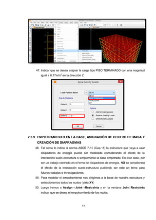 41
47. Indicar que se desea asignar la carga tipo PISO TERMINADO con una magnitud
igual a 0.1Tn/m2
en la dirección Z
2.3.9 EMPOTRAMIENTO EN LA BASE, ASIGNACIÓN DE CENTRO DE MASA Y
CREACIÓN DE DIAFRAGMAS
48. Tal como lo indica la norma ASCE 7-10 (Cap.18) la estructura que vaya a usar
disipadores de energía puede ser modelada considerando el efecto de la
interacción suelo-estructura o simplemente la base empotrada. En este caso, por
ser un trabajo centrado en el tema de disipadores de energía, NO se considerará
el efecto de la interacción suelo-estructura pudiendo ser este un tema para
futuros trabajos o investigaciones.
49. Para modelar el empotramiento nos dirigimos a la base de nuestra estructura y
seleccionamos todos los nudos (vista XY)
50. Luego iremos a Assign→Joint→Restraints y en la ventana Joint Restraints
indicar que se desea el empotramiento de los nudos.
 