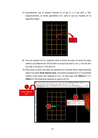 43
51. Considerando que la longitud efectiva en el eje X e Y son 20m y 30m
respectivamente, el centro geométrico C.G. será el que se muestra en la
siguiente imagen
52. Una vez ubicado el C.G. podemos crear el centro de masa. El centro de masa
estará a una distancia de +5% de 20m en el eje X (es decir a 1m) y +5% de 30m
en el eje Y (es decir a 1.5m) del C.G.
53. Para crear el centro de masa nos ubicamos en el primer techo, luego hacemos
click en la opción Draw Special Joint, nos pedirá la longitud en X e Y que tendrá
nuestro nuevo punto con respecto al C.G., en este caso será Offset X = 1 y
Offset Y = 1.5; finalmente daremos un click en el C.G.
C.G.
Draw Special
Joint
1
2
3
 