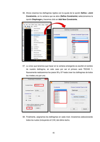 45
56. Ahora creamos los diafragmas rígidos con la ayuda de la opción Define→Joint
Constraints, en la ventana que se abra (Define Constraints) seleccionamos la
opción Diaphragm y hacemos click en Add New Constraints.
57. Lo único que tenemos que hacer en la ventana emergente es escribir el nombre
de nuestro diafragma, en este caso por ser el primero será TECHO 1.
Nuevamente realizaremos los pasos 56 y 57 hasta crear los diafragmas de todos
los niveles uno por uno.
58. Finalmente, asignamos los diafragmas en cada nivel, iniciaremos seleccionando
todos los nudos (incluyendo el C.M.) del último techo.
 
