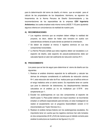 47
para la determinación del sismo de diseño, el mismo que se empleó para el
cálculo de las propiedades de los disipadores. Asimismo, se siguieron los
lineamientos de la Norma Peruana de Diseño Sismorresistente y las
recomendaciones de los especialistas de la empresa CDV Ingeniería
Antisísmica, los cuales emplean esta misma norma (ASCE 7-10) pero ajustando
algunos criterios en concordancia a la realidad de nuestro país.
A) RECOMENDACIONES
 Los registros sísmicos que se empleen deben reflejar la realidad del
proyecto, es decir, deben de haber sido tomados en suelos con
características similares al suelo donde se plantará la cimentación.
 Se deben de emplear al menos 3 registros sísmicos en sus dos
componentes horizontales.
 La Norma Peruana señala que estos registros deben ser escalados a un
espectro de diseño, este espectro de pseudo-aceleraciones debe ser
calculado fijando el valor del coeficiente de reducción sísmica R=1.
B) PROCEDIMIENTO
Los pasos que se han de seguir para determinar el sismo de diseño son los
siguientes:
1. Realizar el análisis dinámico espectral de la edificación y calcular las
derivas de entrepiso considerando el coeficiente de reducción sísmica
R=1, esta reducción del valor de R se realiza para que el edificio entre en
el rango inelástico ante un sismo severo. Es importante tener en cuenta
que para la obtención de distorsiones, los desplazamientos laterales
calculados en el análisis ya no se multiplican por 0.75*R sino
simplemente por 1.
2. Escalar los acelerogramas en sus dos componentes al espectro de
diseño (paso 1). Para poder obtener una mayor exactitud se recomienda
emplear un software especializado para tal tarea, en esta investigación se
realizó el escalamiento con el programa SeismoMatch versión 2.1.0
(recomendado por Taylor Devices Inc.).
3. Realizar el análisis tiempo-historia con los acelerogramas escalados. Es
importante tener en cuenta que los registros sísmicos han sido tomados
en dos componentes (E-W y N-S) de manera que el método correcto para
analizar la estructura se muestra en las figuras 2.2 y 2.3
 