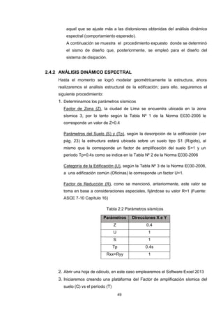 49
aquel que se ajuste más a las distorsiones obtenidas del análisis dinámico
espectral (comportamiento esperado).
A continuación se muestra el procedimiento expuesto donde se determinó
el sismo de diseño que, posteriormente, se empleó para el diseño del
sistema de disipación.
2.4.2 ANÁLISIS DINÁMICO ESPECTRAL
Hasta el momento se logró modelar geométricamente la estructura, ahora
realizaremos el análisis estructural de la edificación; para ello, seguiremos el
siguiente procedimiento:
1. Determinamos los parámetros sísmicos
Factor de Zona (Z), la ciudad de Lima se encuentra ubicada en la zona
sísmica 3, por lo tanto según la Tabla Nº 1 de la Norma E030-2006 le
corresponde un valor de Z=0.4
Parámetros del Suelo (S) y (Tp), según la descripción de la edificación (ver
pág. 23) la estructura estará ubicada sobre un suelo tipo S1 (Rígido), al
mismo que le corresponde un factor de amplificación del suelo S=1 y un
período Tp=0.4s como se indica en la Tabla Nº 2 de la Norma E030-2006
Categoría de la Edificación (U), según la Tabla Nº 3 de la Norma E030-2006,
a una edificación común (Oficinas) le corresponde un factor U=1.
Factor de Reducción (R), como se mencionó, anteriormente, este valor se
toma en base a consideraciones especiales, fijándose su valor R=1 (Fuente:
ASCE 7-10 Capítulo 16)
Tabla 2.2 Parámetros sísmicos
Parámetros Direcciones X e Y
Z 0.4
U 1
S 1
Tp 0.4s
Rxx=Ryy 1
2. Abrir una hoja de cálculo, en este caso emplearemos el Software Excel 2013
3. Iniciaremos creando una plataforma del Factor de amplificación sísmica del
suelo (C) vs el período (T)
 